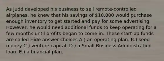 As Judd developed his business to sell remote-controlled airplanes, he knew that his savings of 10,000 would purchase enough inventory to get started and pay for some advertising. However, he would need additional funds to keep operating for a few months until profits began to come in. These start-up funds are called Hide answer choices A.) an operating plan. B.) seed money C.) venture capital. D.) a Small Business Administration loan. E.) a financial plan.