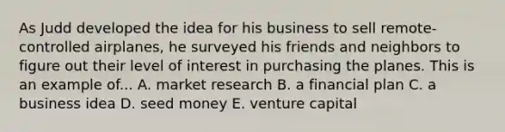 As Judd developed the idea for his business to sell remote-controlled airplanes, he surveyed his friends and neighbors to figure out their level of interest in purchasing the planes. This is an example of... A. market research B. a financial plan C. a business idea D. seed money E. venture capital