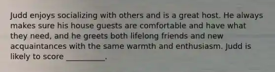 Judd enjoys socializing with others and is a great host. He always makes sure his house guests are comfortable and have what they need, and he greets both lifelong friends and new acquaintances with the same warmth and enthusiasm. Judd is likely to score __________.