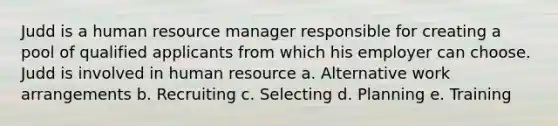 Judd is a human resource manager responsible for creating a pool of qualified applicants from which his employer can choose. Judd is involved in human resource a. Alternative work arrangements b. Recruiting c. Selecting d. Planning e. Training