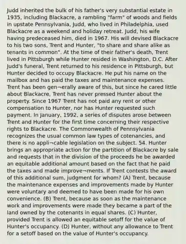 Judd inherited the bulk of his father's very substantial estate in 1935, including Blackacre, a rambling "farm" of woods and fields in upstate Pennsylvania, Judd, who lived in Philadelphia, used Blackacre as a weekend and holiday retreat. Judd, his wife having predeceased him, died in 1967. His will devised Blackacre to his two sons, Trent and Hunter, "to share and share alike as tenants in common". At the time of their father's death, Trent lived in Pittsburgh while Hunter resided in Washington, D.C. After Judd's funeral, Trent returned to his residence in Pittsburgh, but Hunter decided to occupy Blackacre. He put his name on the mailbox and has paid the taxes and maintenance expenses. Trent has been gen¬erally aware of this, but since he cared little about Blackacre, Trent has never pressed Hunter about the property. Since 1967 Trent has not paid any rent or other compensation to Hunter, nor has Hunter requested such payment. In January, 1992, a series of disputes arose between Trent and Hunter for the first time concerning their respective rights to Blackacre. The Commonwealth of Pennsylvania recognizes the usual common law types of cotenancies, and there is no appli¬cable legislation on the subject. 54. Hunter brings an appropriate action for the partition of Blackacre by sale and requests that in the division of the proceeds he be awarded an equitable additional amount based on the fact that he paid the taxes and made improve¬ments. If Trent contests the award of this additional sum, judgment for whom? (A) Trent, because the maintenance expenses and improvements made by Hunter were voluntary and deemed to have been made for his own convenience. (B) Trent, because as soon as the maintenance work and improvements were made they became a part of the land owned by the cotenants in equal shares. (C) Hunter, provided Trent is allowed an equitable setoff for the value of Hunter's occupancy. (D) Hunter, without any allowance to Trent for a setoff based on the value of Hunter's occupancy.