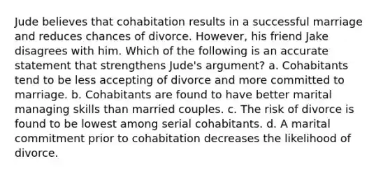 Jude believes that cohabitation results in a successful marriage and reduces chances of divorce. However, his friend Jake disagrees with him. Which of the following is an accurate statement that strengthens Jude's argument? a. Cohabitants tend to be less accepting of divorce and more committed to marriage. b. Cohabitants are found to have better marital managing skills than married couples. c. The risk of divorce is found to be lowest among serial cohabitants. d. A marital commitment prior to cohabitation decreases the likelihood of divorce.