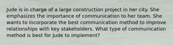 Jude is in charge of a large construction project in her city. She emphasizes the importance of communication to her team. She wants to incorporate the best communication method to improve relationships with key stakeholders. What type of communication method is best for Jude to implement?