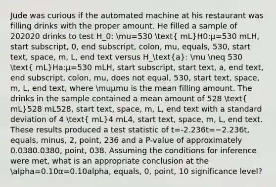 Jude was curious if the automated machine at his restaurant was filling drinks with the proper amount. He filled a sample of 202020 drinks to test H_0: mu=530 ( mL)H0​:μ=530 mLH, start subscript, 0, end subscript, colon, mu, equals, 530, start text, space, m, L, end text versus H_(a): mu neq 530 ( mL)Ha​:μ​=530 mLH, start subscript, start text, a, end text, end subscript, colon, mu, does not equal, 530, start text, space, m, L, end text, where muμmu is the mean filling amount. The drinks in the sample contained a mean amount of 528 ( mL)528 mL528, start text, space, m, L, end text with a standard deviation of 4 ( mL)4 mL4, start text, space, m, L, end text. These results produced a test statistic of t=-2.236t=−2.236t, equals, minus, 2, point, 236 and a P-value of approximately 0.0380.0380, point, 038. Assuming the conditions for inference were met, what is an appropriate conclusion at the alpha=0.10α=0.10alpha, equals, 0, point, 10 significance level?