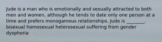 Jude is a man who is emotionally and sexually attracted to both men and women, although he tends to date only one person at a time and prefers monogamous relationships. Jude is ________. bisexual homosexual heterosexual suffering from gender dysphoria