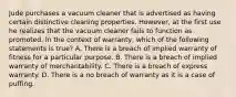 Jude purchases a vacuum cleaner that is advertised as having certain distinctive cleaning properties. However, at the first use he realizes that the vacuum cleaner fails to function as promoted. In the context of warranty, which of the following statements is true? A. There is a breach of implied warranty of fitness for a particular purpose. B. There is a breach of implied warranty of merchantability. C. There is a breach of express warranty. D. There is a no breach of warranty as it is a case of puffing.