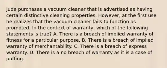 Jude purchases a vacuum cleaner that is advertised as having certain distinctive cleaning properties. However, at the first use he realizes that the vacuum cleaner fails to function as promoted. In the context of warranty, which of the following statements is true? A. There is a breach of implied warranty of fitness for a particular purpose. B. There is a breach of implied warranty of merchantability. C. There is a breach of express warranty. D. There is a no breach of warranty as it is a case of puffing.