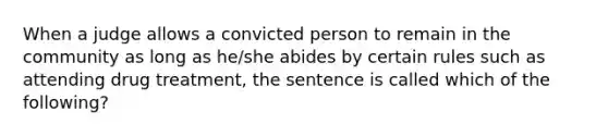 When a judge allows a convicted person to remain in the community as long as he/she abides by certain rules such as attending drug treatment, the sentence is called which of the following?