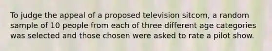 To judge the appeal of a proposed television sitcom, a random sample of 10 people from each of three different age categories was selected and those chosen were asked to rate a pilot show.