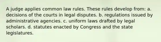 A judge applies common law rules. These rules develop from: a. decisions of the courts in legal disputes. b. regulations issued by administrative agencies. c. uniform laws drafted by legal scholars. d. statutes enacted by Congress and the state legislatures.