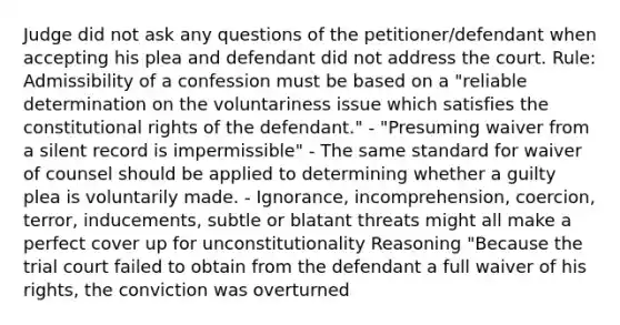 Judge did not ask any questions of the petitioner/defendant when accepting his plea and defendant did not address the court. Rule: Admissibility of a confession must be based on a "reliable determination on the voluntariness issue which satisfies the constitutional rights of the defendant." - "Presuming waiver from a silent record is impermissible" - The same standard for waiver of counsel should be applied to determining whether a guilty plea is voluntarily made. - Ignorance, incomprehension, coercion, terror, inducements, subtle or blatant threats might all make a perfect cover up for unconstitutionality Reasoning "Because the trial court failed to obtain from the defendant a full waiver of his rights, the conviction was overturned