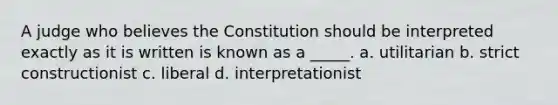 A judge who believes the Constitution should be interpreted exactly as it is written is known as a _____. a. utilitarian b. strict constructionist c. liberal d. interpretationist