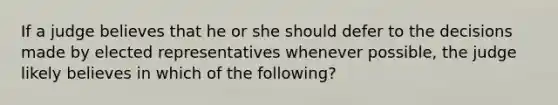 If a judge believes that he or she should defer to the decisions made by elected representatives whenever possible, the judge likely believes in which of the following?