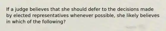 If a judge believes that she should defer to the decisions made by elected representatives whenever possible, she likely believes in which of the following?