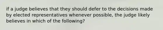 if a judge believes that they should defer to the decisions made by elected representatives whenever possible, the judge likely believes in which of the following?