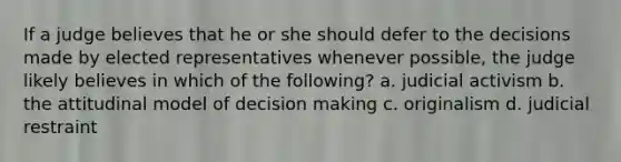 If a judge believes that he or she should defer to the decisions made by elected representatives whenever possible, the judge likely believes in which of the following? a. judicial activism b. the attitudinal model of decision making c. originalism d. judicial restraint