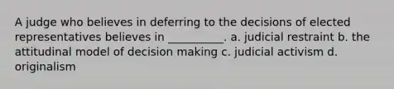 A judge who believes in deferring to the decisions of elected representatives believes in __________. a. judicial restraint b. the attitudinal model of decision making c. judicial activism d. originalism