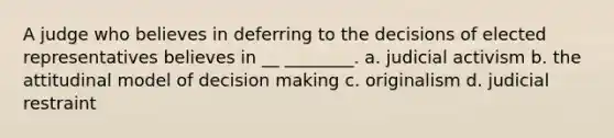 A judge who believes in deferring to the decisions of elected representatives believes in __ ________. a. judicial activism b. the attitudinal model of decision making c. originalism d. judicial restraint