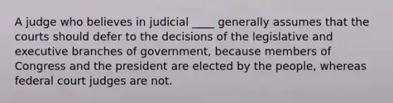 A judge who believes in judicial ____ generally assumes that the courts should defer to the decisions of the legislative and executive branches of government, because members of Congress and the president are elected by the people, whereas federal court judges are not.