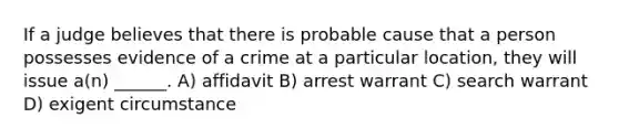 If a judge believes that there is probable cause that a person possesses evidence of a crime at a particular location, they will issue a(n) ______. A) affidavit B) arrest warrant C) search warrant D) exigent circumstance