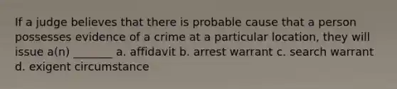 If a judge believes that there is probable cause that a person possesses evidence of a crime at a particular location, they will issue a(n) _______ a. affidavit b. <a href='https://www.questionai.com/knowledge/kBRTc9MLaW-arrest-warrant' class='anchor-knowledge'>arrest warrant</a> c. search warrant d. exigent circumstance