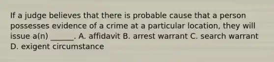 If a judge believes that there is probable cause that a person possesses evidence of a crime at a particular location, they will issue a(n) ______. A. affidavit B. arrest warrant C. search warrant D. exigent circumstance