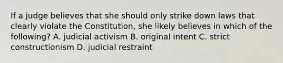 If a judge believes that she should only strike down laws that clearly violate the Constitution, she likely believes in which of the following? A. judicial activism B. original intent C. strict constructionism D. judicial restraint