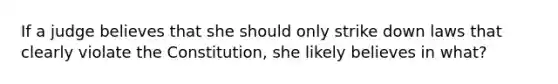 If a judge believes that she should only strike down laws that clearly violate the Constitution, she likely believes in what?