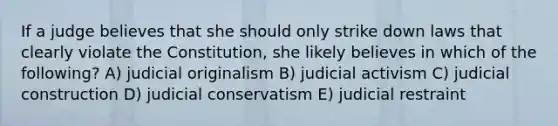 If a judge believes that she should only strike down laws that clearly violate the Constitution, she likely believes in which of the following? A) judicial originalism B) judicial activism C) judicial construction D) judicial conservatism E) judicial restraint