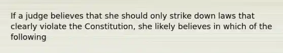 If a judge believes that she should only strike down laws that clearly violate the Constitution, she likely believes in which of the following