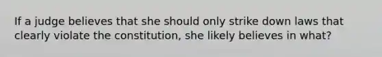 If a judge believes that she should only strike down laws that clearly violate the constitution, she likely believes in what?