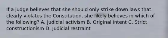 If a judge believes that she should only strike down laws that clearly violates the Constitution, she likely believes in which of the following? A. Judicial activism B. Original intent C. Strict constructionism D. Judicial restraint