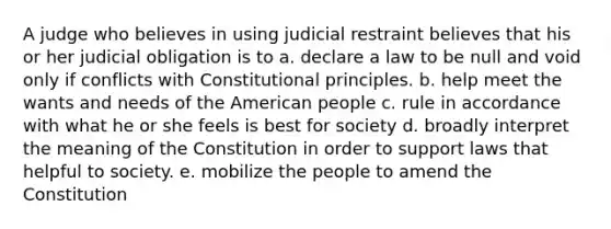 A judge who believes in using judicial restraint believes that his or her judicial obligation is to a. declare a law to be null and void only if conflicts with Constitutional principles. b. help meet the wants and needs of the American people c. rule in accordance with what he or she feels is best for society d. broadly interpret the meaning of the Constitution in order to support laws that helpful to society. e. mobilize the people to amend the Constitution