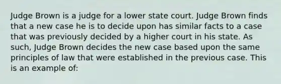 Judge Brown is a judge for a lower state court. Judge Brown finds that a new case he is to decide upon has similar facts to a case that was previously decided by a higher court in his state. As such, Judge Brown decides the new case based upon the same principles of law that were established in the previous case. This is an example of: