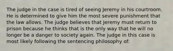 The judge in the case is tired of seeing Jeremy in his courtroom. He is determined to give him the most severe punishment that the law allows. The judge believes that Jeremy must return to prison because he thinks that is the only way that he will no longer be a danger to society again. The judge in this case is most likely following the sentencing philosophy of: