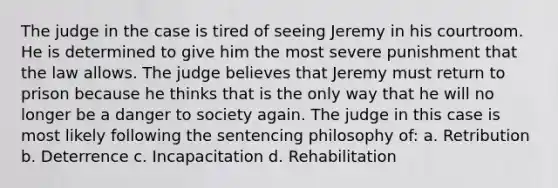 The judge in the case is tired of seeing Jeremy in his courtroom. He is determined to give him the most severe punishment that the law allows. The judge believes that Jeremy must return to prison because he thinks that is the only way that he will no longer be a danger to society again. The judge in this case is most likely following the sentencing philosophy of: a. Retribution b. Deterrence c. Incapacitation d. Rehabilitation