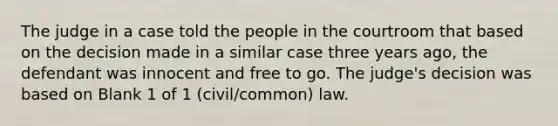 The judge in a case told the people in the courtroom that based on the decision made in a similar case three years ago, the defendant was innocent and free to go. The judge's decision was based on Blank 1 of 1 (civil/common) law.