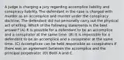 A judge is charging a jury regarding accomplice liability and conspiracy liability. The defendant in the case is charged with murder as an accomplice and murder under the conspiracy doctrine. The defendant did not personally carry out the physical act of killing. Which of the following statements is the best answer? (A) It is possible for a defendant to be an accomplice and a conspirator at the same time. (B) It is impossible for a defendant to be an accomplice and a conspirator at the same time. (C) Accomplices can be held responsible as conspirators if there was an agreement between the accomplice and the principal perpetrator. (D) Both A and C.