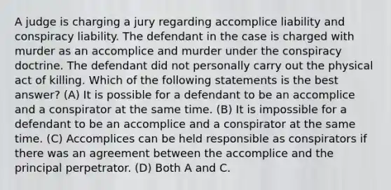 A judge is charging a jury regarding accomplice liability and conspiracy liability. The defendant in the case is charged with murder as an accomplice and murder under the conspiracy doctrine. The defendant did not personally carry out the physical act of killing. Which of the following statements is the best answer? (A) It is possible for a defendant to be an accomplice and a conspirator at the same time. (B) It is impossible for a defendant to be an accomplice and a conspirator at the same time. (C) Accomplices can be held responsible as conspirators if there was an agreement between the accomplice and the principal perpetrator. (D) Both A and C.