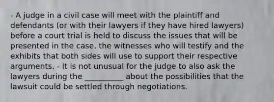 - A judge in a civil case will meet with the plaintiff and defendants (or with their lawyers if they have hired lawyers) before a court trial is held to discuss the issues that will be presented in the case, the witnesses who will testify and the exhibits that both sides will use to support their respective arguments. - It is not unusual for the judge to also ask the lawyers during the __________ about the possibilities that the lawsuit could be settled through negotiations.