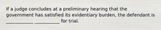 If a judge concludes at a preliminary hearing that the government has satisfied its evidentiary burden, the defendant is ____________ ___________ for trial.