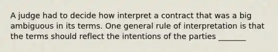 A judge had to decide how interpret a contract that was a big ambiguous in its terms. One general rule of interpretation is that the terms should reflect the intentions of the parties _______