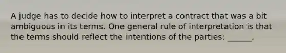 A judge has to decide how to interpret a contract that was a bit ambiguous in its terms. One general rule of interpretation is that the terms should reflect the intentions of the parties: ______.