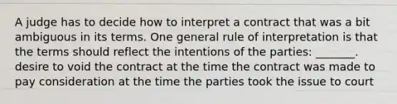 A judge has to decide how to interpret a contract that was a bit ambiguous in its terms. One general rule of interpretation is that the terms should reflect the intentions of the parties: _______. desire to void the contract at the time the contract was made to pay consideration at the time the parties took the issue to court