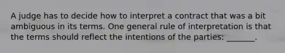 A judge has to decide how to interpret a contract that was a bit ambiguous in its terms. One general rule of interpretation is that the terms should reflect the intentions of the parties: _______.