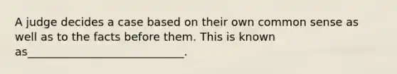 A judge decides a case based on their own common sense as well as to the facts before them. This is known as____________________________.