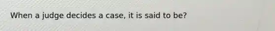 When a judge decides a case, it is said to be?