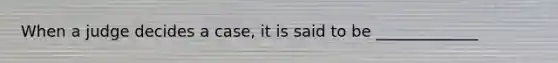 When a judge decides a case, it is said to be _____________