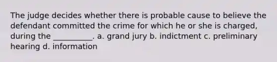 The judge decides whether there is probable cause to believe the defendant committed the crime for which he or she is charged, during the __________. a. grand jury b. indictment c. preliminary hearing d. information