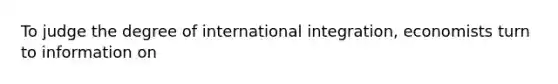 To judge the degree of international integration, economists turn to information on